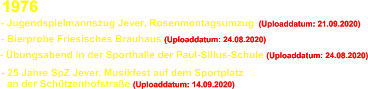 - Bierprobe Friesisches Brauhaus (Uploaddatum: 24.08.2020) - bungsabend in der Sporthalle der Paul-Sillus-Schule (Uploaddatum: 24.08.2020) - 25 Jahre SpZ Jever, Musikfest auf dem Sportplatz    an der Schtzenhofstrae (Uploaddatum: 14.09.2020)  1976 - Jugendspielmannszug Jever, Rosenmontagsumzug  (Uploaddatum: 21.09.2020)