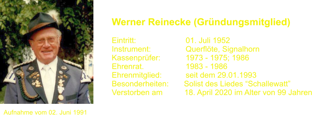 Aufnahme vom 02. Juni 1991 Werner Reinecke (Grndungsmitglied)   Eintritt:			01. Juli 1952 Instrument:		Querflte, Signalhorn Kassenprfer:		1973 - 1975; 1986 Ehrenrat.			1983 - 1986 Ehrenmitglied:           seit dem 29.01.1993 Besonderheiten:       Solist des Liedes Schallewatt Verstorben am          18. April 2020 im Alter von 99 Jahren