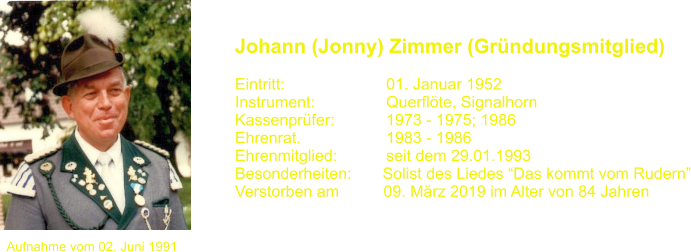 Aufnahme vom 02. Juni 1991 Johann (Jonny) Zimmer (Grndungsmitglied)   Eintritt:			01. Januar 1952 Instrument:		Querflte, Signalhorn Kassenprfer:		1973 - 1975; 1986 Ehrenrat.			1983 - 1986 Ehrenmitglied:           seit dem 29.01.1993 Besonderheiten:       Solist des Liedes Das kommt vom Rudern Verstorben am          09. Mrz 2019 im Alter von 84 Jahren