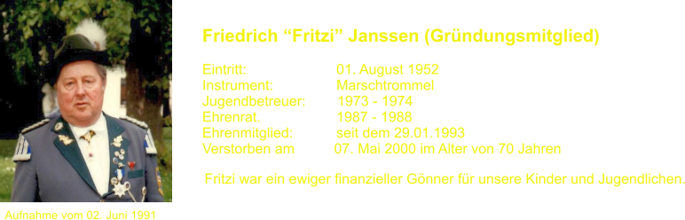 Aufnahme vom 02. Juni 1991 Friedrich Fritzi Janssen (Grndungsmitglied)   Eintritt:			01. August 1952 Instrument:		Marschtrommel Jugendbetreuer:        1973 - 1974 Ehrenrat.			1987 - 1988 Ehrenmitglied:           seit dem 29.01.1993 Verstorben am          07. Mai 2000 im Alter von 70 Jahren Fritzi war ein ewiger finanzieller Gnner fr unsere Kinder und Jugendlichen.