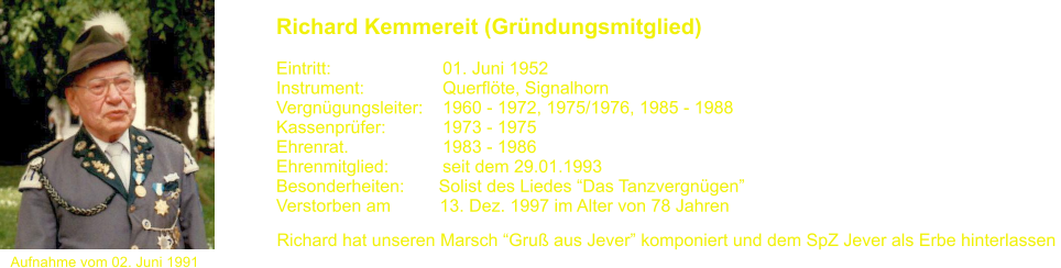 Aufnahme vom 02. Juni 1991 Richard Kemmereit (Grndungsmitglied)   Eintritt:			01. Juni 1952 Instrument:		Querflte, Signalhorn Vergngungsleiter:    1960 - 1972, 1975/1976, 1985 - 1988 Kassenprfer:		1973 - 1975 Ehrenrat.			1983 - 1986 Ehrenmitglied:           seit dem 29.01.1993 Besonderheiten:       Solist des Liedes Das Tanzvergngen Verstorben am          13. Dez. 1997 im Alter von 78 Jahren Richard hat unseren Marsch Gru aus Jever komponiert und dem SpZ Jever als Erbe hinterlassen