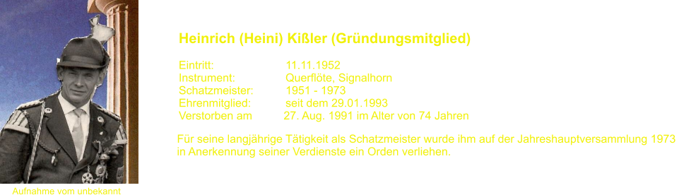 Aufnahme vom unbekannt Heinrich (Heini) Kiler (Grndungsmitglied)   Eintritt:			11.11.1952 Instrument:		Querflte, Signalhorn Schatzmeister:		1951 - 1973 Ehrenmitglied:           seit dem 29.01.1993 Verstorben am          27. Aug. 1991 im Alter von 74 Jahren Fr seine langjhrige Ttigkeit als Schatzmeister wurde ihm auf der Jahreshauptversammlung 1973  in Anerkennung seiner Verdienste ein Orden verliehen.