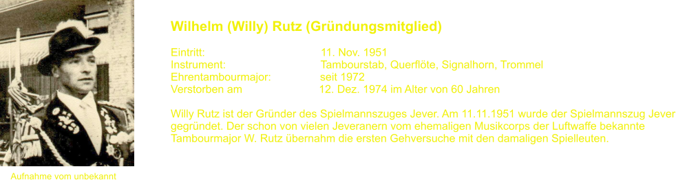 Aufnahme vom unbekannt Wilhelm (Willy) Rutz (Grndungsmitglied)   Eintritt:			               11. Nov. 1951 Instrument:		               Tambourstab, Querflte, Signalhorn, Trommel Ehrentambourmajor:                seit 1972 Verstorben am                         12. Dez. 1974 im Alter von 60 Jahren  Willy Rutz ist der Grnder des Spielmannszuges Jever. Am 11.11.1951 wurde der Spielmannszug Jever gegrndet. Der schon von vielen Jeveranern vom ehemaligen Musikcorps der Luftwaffe bekannte  Tambourmajor W. Rutz bernahm die ersten Gehversuche mit den damaligen Spielleuten.