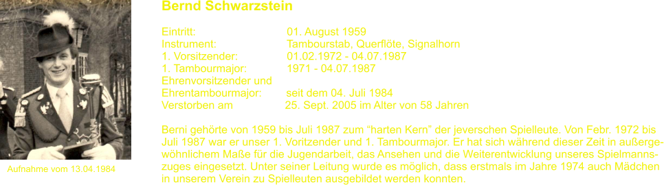 Aufnahme vom 13.04.1984 Bernd Schwarzstein   Eintritt:			       01. August 1959 Instrument:		       Tambourstab, Querflte, Signalhorn 1. Vorsitzender:                01.02.1972 - 04.07.1987 1. Tambourmajor:             1971 - 04.07.1987 Ehrenvorsitzender und Ehrentambourmajor:        seit dem 04. Juli 1984  Verstorben am                 25. Sept. 2005 im Alter von 58 Jahren  Berni gehrte von 1959 bis Juli 1987 zum harten Kern der jeverschen Spielleute. Von Febr. 1972 bis Juli 1987 war er unser 1. Voritzender und 1. Tambourmajor. Er hat sich whrend dieser Zeit in auerge- whnlichem Mae fr die Jugendarbeit, das Ansehen und die Weiterentwicklung unseres Spielmanns- zuges eingesetzt. Unter seiner Leitung wurde es mglich, dass erstmals im Jahre 1974 auch Mdchen in unserem Verein zu Spielleuten ausgebildet werden konnten.