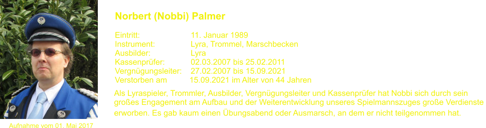 Aufnahme vom 01. Mai 2017 Norbert (Nobbi) Palmer   Eintritt:			11. Januar 1989 Instrument:		Lyra, Trommel, Marschbecken Ausbilder:			Lyra Kassenprfer:		02.03.2007 bis 25.02.2011 Vergngungsleiter:	27.02.2007 bis 15.09.2021 Verstorben am          15.09.2021 im Alter von 44 Jahren Als Lyraspieler, Trommler, Ausbilder, Vergngungsleiter und Kassenprfer hat Nobbi sich durch sein  groes Engagement am Aufbau und der Weiterentwicklung unseres Spielmannszuges groe Verdienste  erworben. Es gab kaum einen bungsabend oder Ausmarsch, an dem er nicht teilgenommen hat.