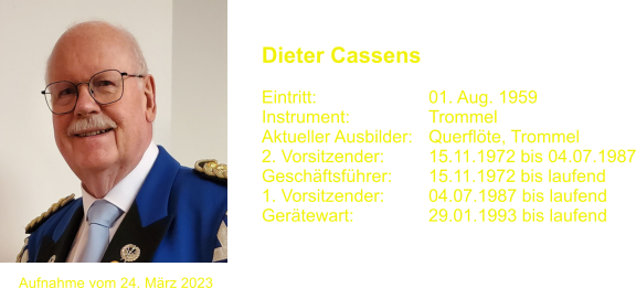 Dieter Cassens   Eintritt:			01. Aug. 1959 Instrument:		Trommel Aktueller Ausbilder:	Querflte, Trommel  2. Vorsitzender:		15.11.1972 bis 04.07.1987 Geschftsfhrer:	15.11.1972 bis laufend 1. Vorsitzender:		04.07.1987 bis laufend Gertewart:		29.01.1993 bis laufend Aufnahme vom 24. Mrz 2023