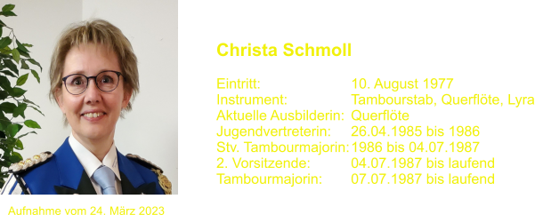 Christa Schmoll   Eintritt:			10. August 1977 Instrument:		Tambourstab, Querflte, Lyra Aktuelle Ausbilderin:	Querflte  Jugendvertreterin:	26.04.1985 bis 1986 Stv. Tambourmajorin:	1986 bis 04.07.1987 2. Vorsitzende:		04.07.1987 bis laufend Tambourmajorin: 	07.07.1987 bis laufend Aufnahme vom 24. Mrz 2023