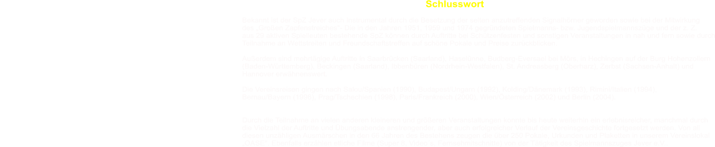 Schlusswort  Bekannt ist der SpZ Jever auch Instrumental durch die Besetzung der selten anzutreffenden Signalhrner geworden sowie bei der Mitwirkung des Groen Zapfenstreiches"- Die in den Jahren 1951, 1959 und 1974 gegrndeten Spielmanns- bzw. Jugendspielmannszge und der z. Z. aus 29 aktiven Spielleuten bestehende SpZ knnen durch Auftritte bei Schtzenfesten und sonstigen Veranstaltungen in nah und fern sowie durch Teilnahme an Wettstreiten und Freundschaftstreffen auf schne Pokale und Preise zurckblicken.  Auerdem sind mehrtgige Auftritte in Saarbrcken (Saarland), Haselnne, Budberg-Eversael bei Mrs, in Hechingen auf der Burg Hohenzollern (Baden-Wrttemberg), Beckingen (Saarland), Ibbenbren (Nordrhein-Westfalen), St. Andreasberg (Oberharz), Zerbst (Sachsen-Anhalt) und Hannover erwhnenswert.  Die Vereinsreisen gingen nach Salou/Spanien (1990), Budapest/Ungarn (1992), Kolding/Dnemark (1993), Rimini/Italien (1994),  Bernau/Bayern (1996), Prag/Tschechien (1998), Paris/Frankreich (2000), Wien/sterreich (2002) und Berlin (2004).   Durch die Teilnahme an vielen anderen kleineren und greren Veranstaltungen konnte bis heute weiterhin ein erlebnisreicher, manchmal durch die Vielzahl der Auftritte und bungsabende anstrengender, aber auch erfolgreicher Verlauf der Vereinsgeschichte fortgesetzt werden. Von all diesen unzhligen Ausmrschen in den 66 Jahren des Bestehens zeugen die ber 250 Pokale, Urkunden und Plaketten in unserem Vereinslokal OASE". Ebenfalls erzhlen etliche Filme (Super 8, Videos, Fernsehmitschnitte) von der Ttigkeit des Spielmannszuges Jever e.V..