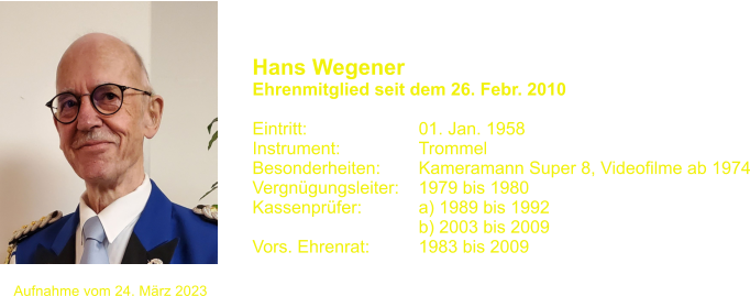 Hans Wegener  Ehrenmitglied seit dem 26. Febr. 2010  Eintritt:			01. Jan. 1958 Instrument:		Trommel Besonderheiten:	Kameramann Super 8, Videofilme ab 1974 Vergngungsleiter:	1979 bis 1980 Kassenprfer:		a) 1989 bis 1992 				b) 2003 bis 2009 Vors. Ehrenrat:		1983 bis 2009  	 Aufnahme vom 24. Mrz 2023