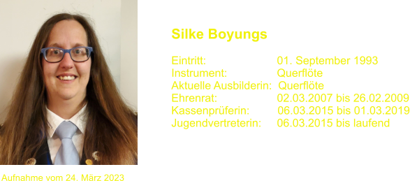 Silke Boyungs  Eintritt:			01. September 1993 Instrument:		Querflte Aktuelle Ausbilderin:  Querflte Ehrenrat:			02.03.2007 bis 26.02.2009 Kassenprferin:         06.03.2015 bis 01.03.2019 Jugendvertreterin:     06.03.2015 bis laufend Aufnahme vom 24. Mrz 2023