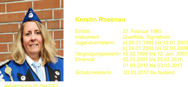 01.03.2013 bis 03.03.2017  Schatzmeisterin:        03.03.2017 bis laufend Aufnahme vom 06. Mai 2023 Kerstin Rosenau   Eintritt:			27. Februar 1985 Instrument:		Querflte, Signalhorn Jugendvertreterin:    	a) 29.01.1993 bis 12.01.2001 				b) 24.01.2003 bis 02.03.2008 Vergngungsleiterin:	12.02.1999 bis 12. Jan. 2001 Ehrenrat:			02.03.2007 bis 25.02.2011,