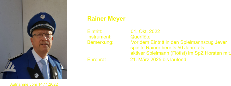 Aufnahme vom 14.11.2022  Rainer Meyer  Eintritt:                     01. Okt. 2022 Instrument:              Querflte Bemerkung:             Vor dem Eintritt in den Spielmannszug Jever                                 spielte Rainer bereits 50 Jahre als                                 aktiver Spielmann (Fltist) im SpZ Horsten mit. Ehrenrat                  21. Mrz 2025 bis laufend