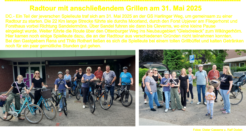 Radtour mit anschlieendem Grillen am 31. Mai 2025  ------------------------------------------------------------------------------------------------------- DC.- Ein Teil der jeverschen Spielleute traf sich am 31. Mai 2025 an der GS Harlinger Weg, um gemeinsam zu einer  Radtour zu starten. Die 22 Km lange Strecke fhrte sie durchs Moorland, durch den Forst Upjever am Fliegerhorst und  Forsthaus vorbei Richtung Sandelermns. ber Sandel fuhren sie dann bis Cleverns, wo eine kleine Pause  eingelegt wurde. Weiter fhrte die Route ber den Ottenburger Weg ins Neubaugebiert Gleisdreieck zum Wikingerhrn. Hier kamen noch einige Spielleute dazu, die an der Radttour aus verschiedenen Grnden nicht teilnehmen konnten. Bei den Gastgebern Rena und Thilo Rothert lieen es sich die Spielleute bei einem tollen Grillbffet und kalten Getrnken  noch fr ein paar gemtliche Stunden gut gehen.    Fotos: Dieter Cassens u. Ralf Doden
