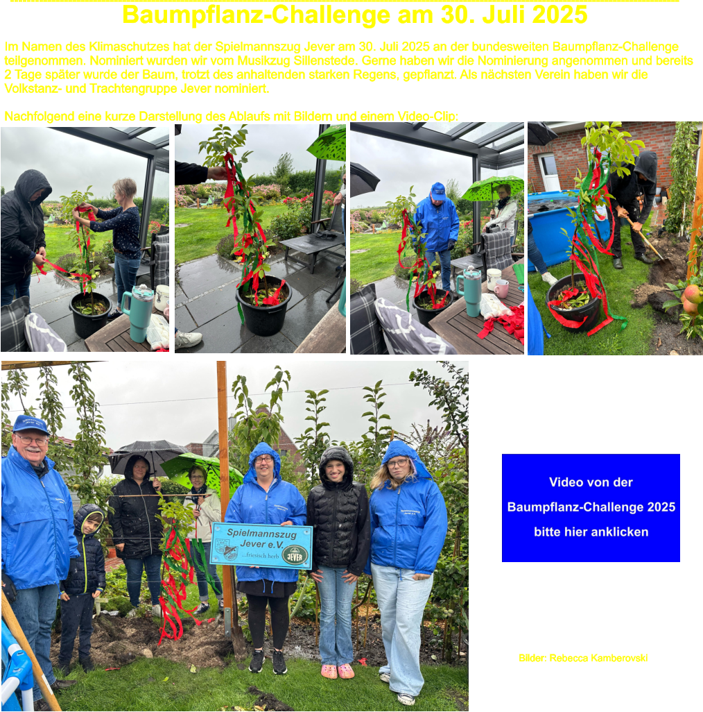 Im Namen des Klimaschutzes hat der Spielmannszug Jever am 30. Juli 2025 an der bundesweiten Baumpflanz-Challenge teilgenommen. Nominiert wurden wir vom Musikzug Sillenstede. Gerne haben wir die Nominierung angenommen und bereits 2 Tage spter wurde der Baum, trotzt des anhaltenden starken Regens, gepflanzt. Als nchsten Verein haben wir die  Volkstanz- und Trachtengruppe Jever nominiert.  Nachfolgend eine kurze Darstellung des Ablaufs mit Bildern und einem Video-Clip: ----------------------------------------------------------------------------------------------------------------------------------------------------------------- Baumpflanz-Challenge am 30. Juli 2025 Bilder: Rebecca Kamberovski
