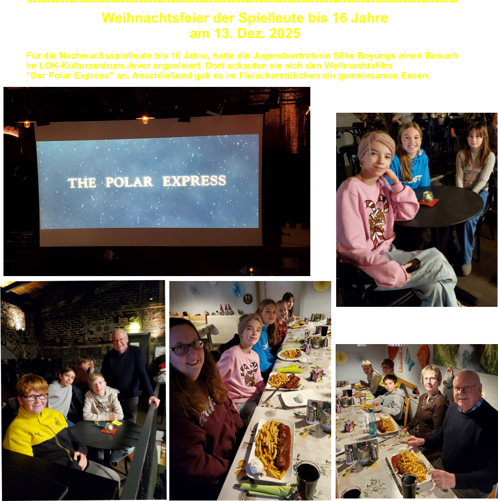 Weihnachtsfeier der Spielleute bis 16 Jahre  am 13. Dez. 2025 --------------------------------------------------------------------------------------------- F�r die Nachwuchsspielleute bis 16 Jahre, hatte die Jugendvertreterin Silke Boyungs einen Besuch im LOK-Kulturzentrum Jever organisiert. Dort schauten sie sich den Weihnachtsfilm �Der Polar Express� an. Anschlie�end gab es im Fleischerst�bchen ein gemeinsames Essen.