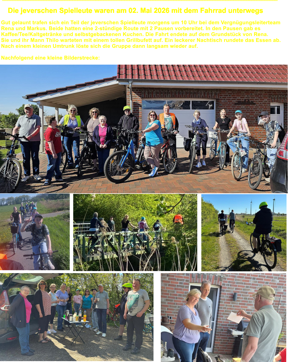 __________________________________________________________________________________________________________ Die jeverschen Spielleute waren am 02. Mai 2026 mit dem Fahrrad unterwegs Gut gelaunt trafen sich ein Teil der jeverschen Spielleute morgens um 10 Uhr bei dem Vergn�gungsleiterteam Rena und Markus. Beide hatten eine 2-st�ndige Route mit 2 Pausen vorbereitet. In den Pausen gab es  Kaffee/Tee/Kaltgetr�nke und selbstgebackenen Kuchen. Die Fahrt endete auf dem Grundst�ck von Rena.  Sie und ihr Mann Thilo warteten mit einem tollen Grillbufett auf. Ein leckerer Nachtisch rundete das Essen ab.  Nach einem kleinen Umtrunk l�ste sich die Gruppe dann langsam wieder auf.  Nachfolgend eine kleine Bilderstrecke: